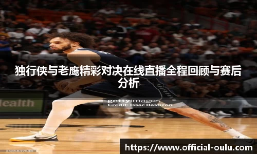 独行侠与老鹰精彩对决在线直播全程回顾与赛后分析